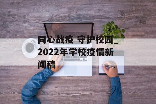 同心战疫 守护校园_2022年学校疫情新闻稿 同心战疫 守护校园_2022年学校疫情新闻稿